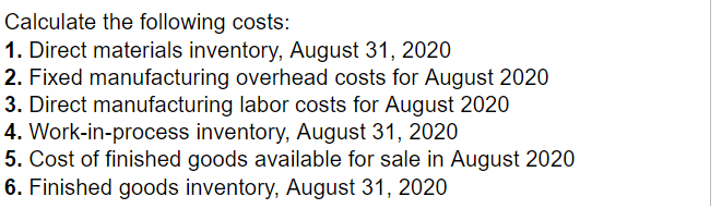 Directmaterialsinventory,August1,2020DirectmaterialspurchasedDirectmaterialsusedTotalmanufacturingoverheadcostsVariablemanufacturingoverheadcostsTotalmanufacturingcostsincurredduringAugust2020Work-in-processinventory,August1,2020CostofgoodsmanufacturedFinishedgoodsinventory,August1,2020Costofgoodssold$1053503754902651,6002201,6501351,700 Calculate the following costs: 1. Direct materials inventory, August 31, 2020