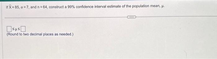  If X=85,=7, and n=64, construct a 99% confidence interval estimate of
