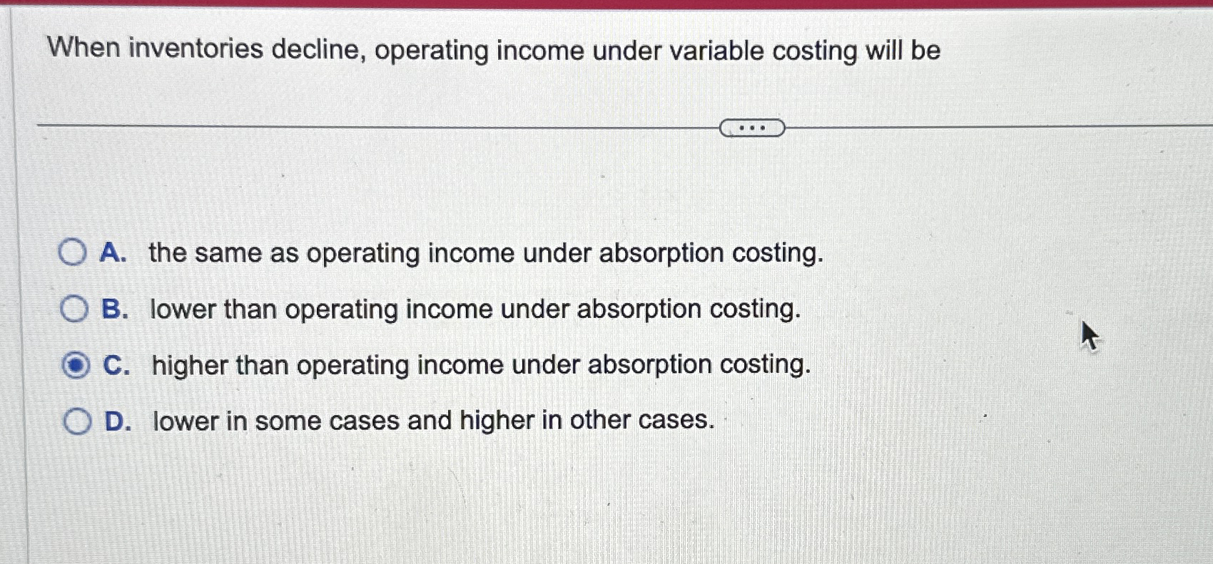 When inventories decline, operating income under variable costing will be A.