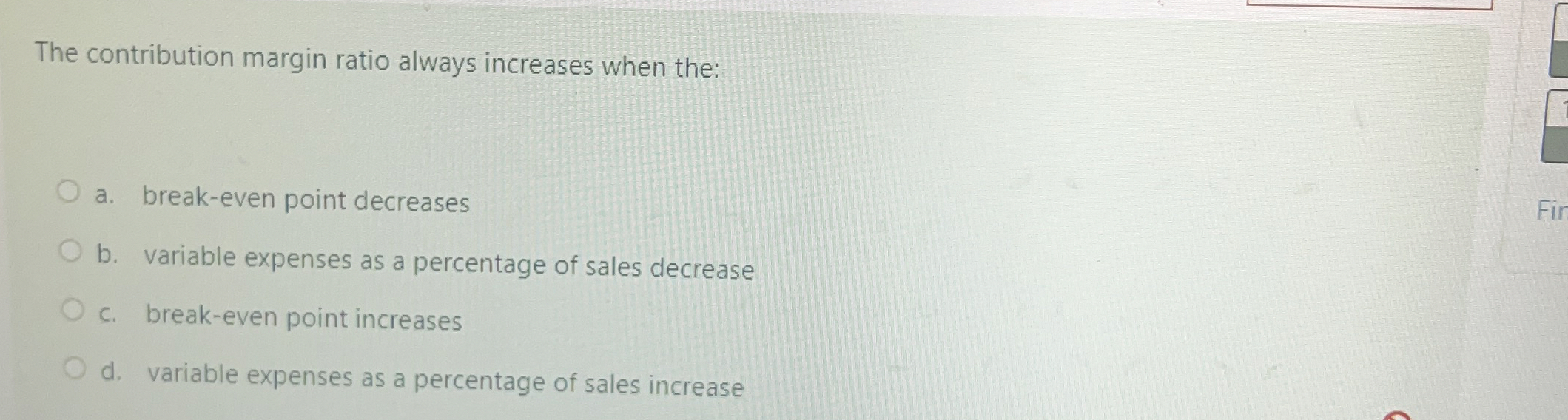  The contribution margin ratio always increases when the: a. break-even point