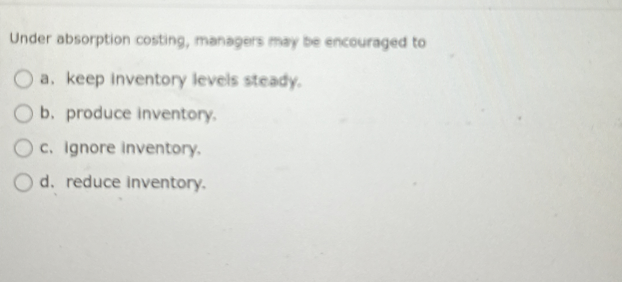  Under absorption costing, managers may be encouraged to a. keep inventory