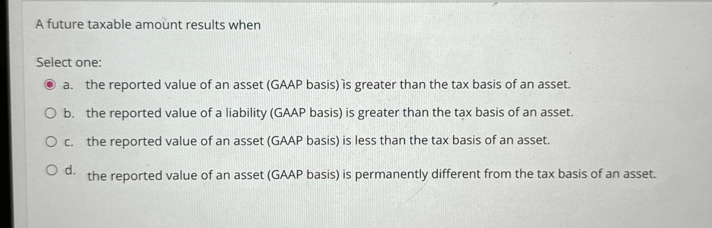  A future taxable amount results when Select one: a. the reported