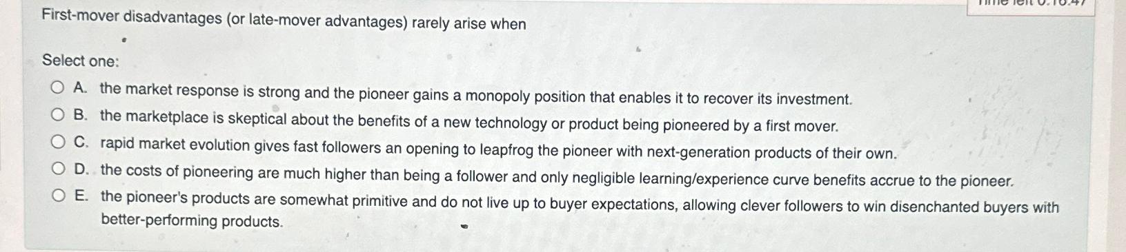  First-mover disadvantages (or late-mover advantages) rarely arise when Select one: A.