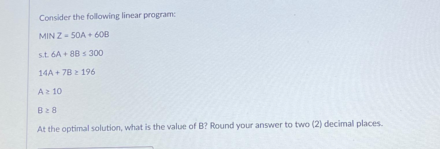  Consider the following linear program: MINZ=50A+60B s.t.6A+8B300 14A+7B196 A10 B8 At