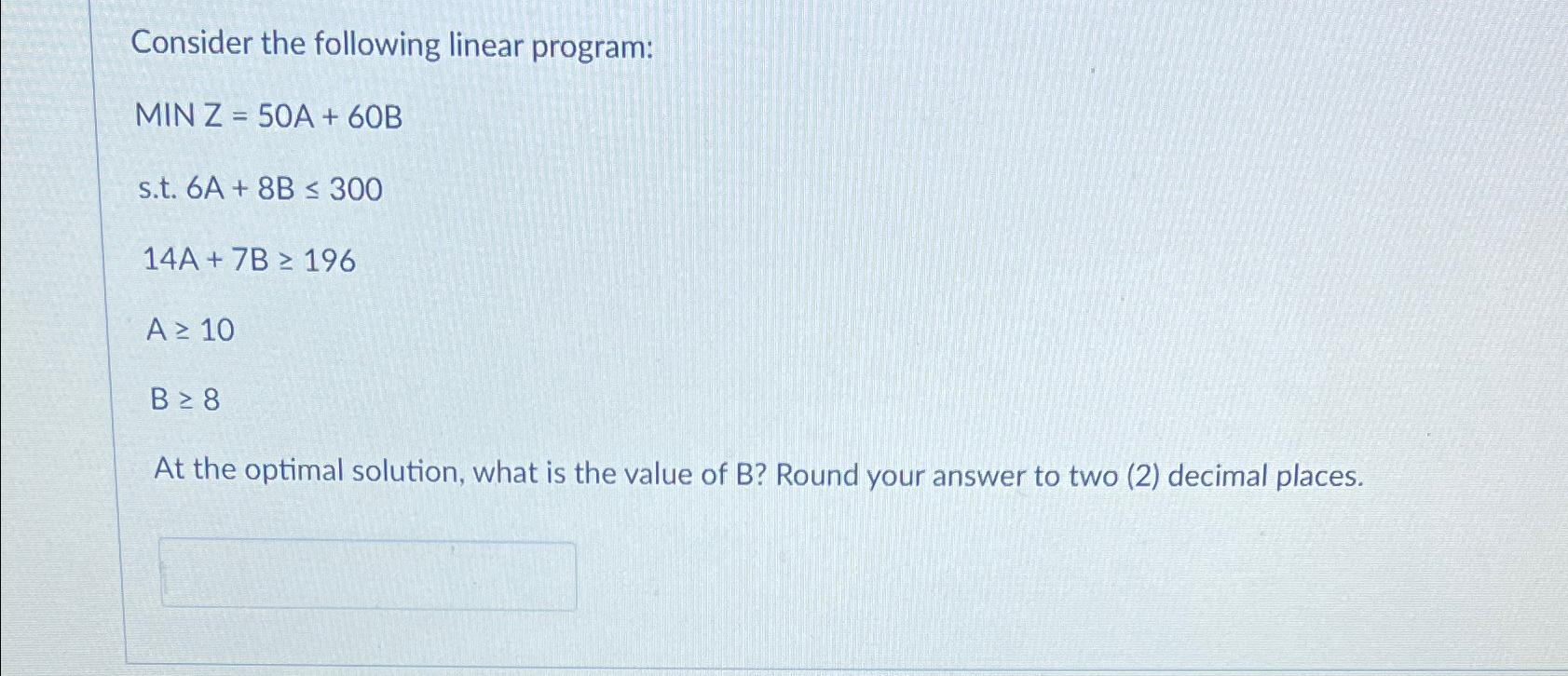  Consider the following linear program: MINZ =50A+60B s.t.6A+8B300 14A+7B196 A10 B8