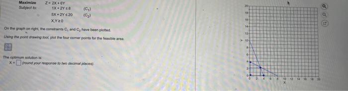 will recieve thumbs up. MaximixeZ=2X+6YSubjoctto:1X+2Y8(C1)5X+2Y20(C2)X,Y0 On the graph on fight, the constraints