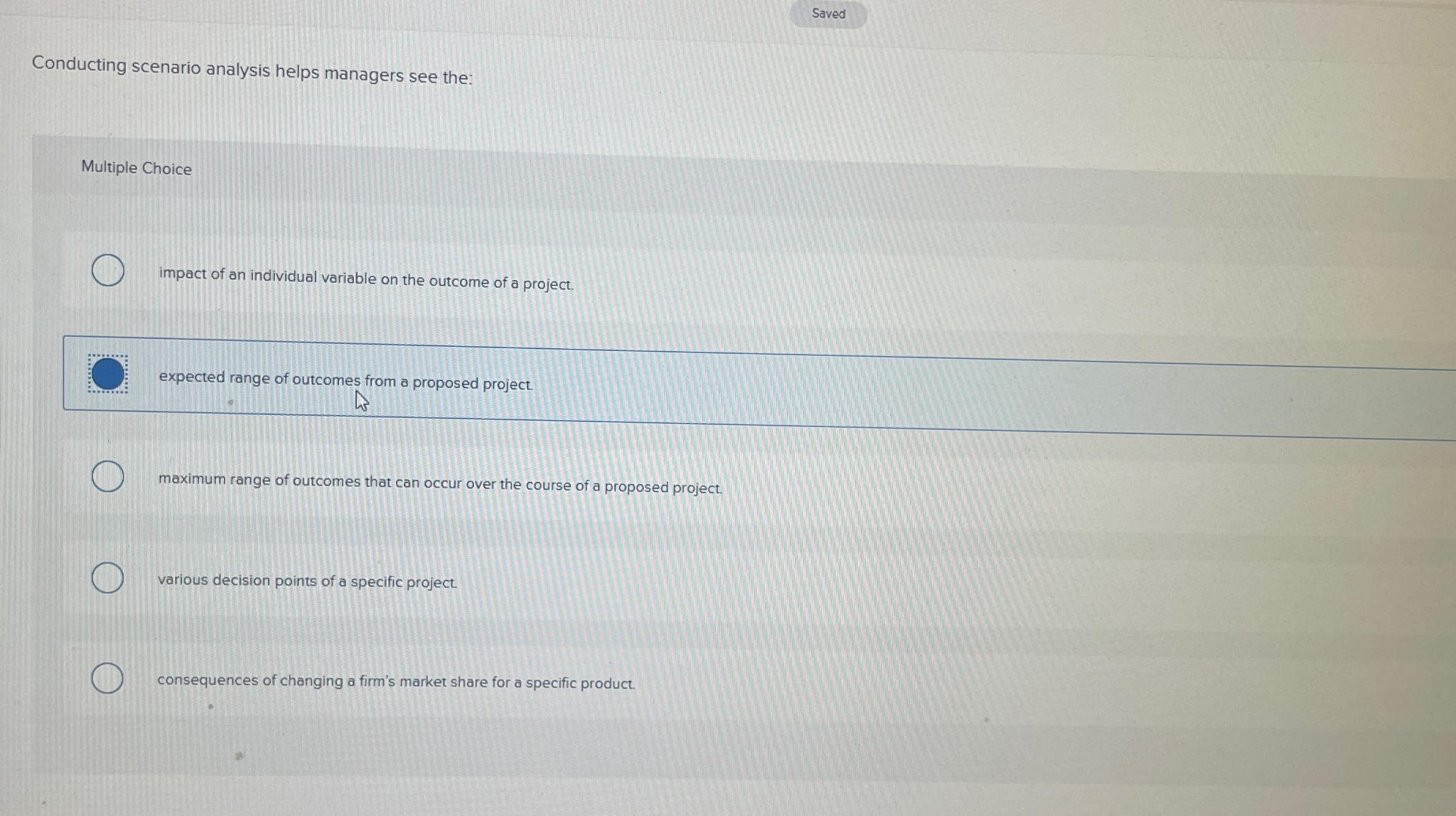  Saved Conducting scenario analysis helps managers see the: Multiple Choice impact