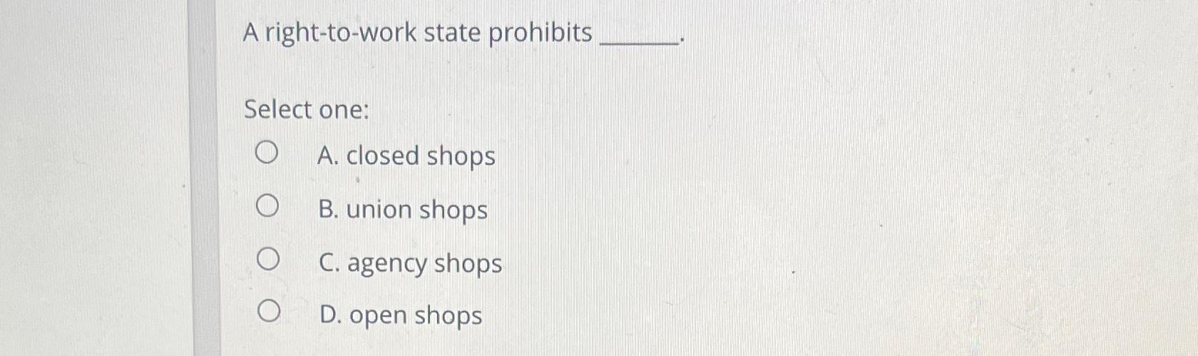 A right-to-work state prohibits Select one: A. closed shops B. union
