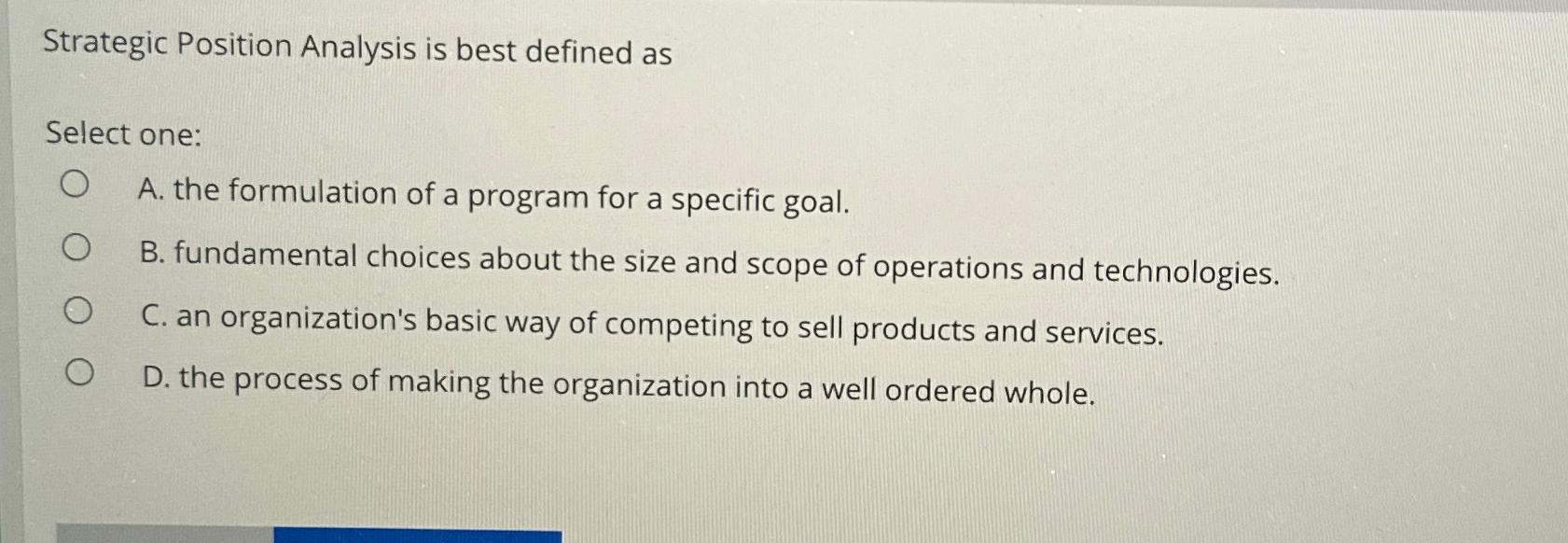  Strategic Position Analysis is best defined as Select one: A. the