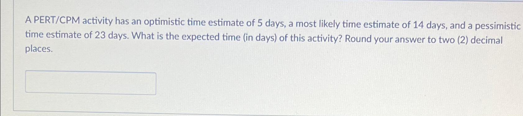  A PERT/CPM activity has an optimistic time estimate of 5 days,