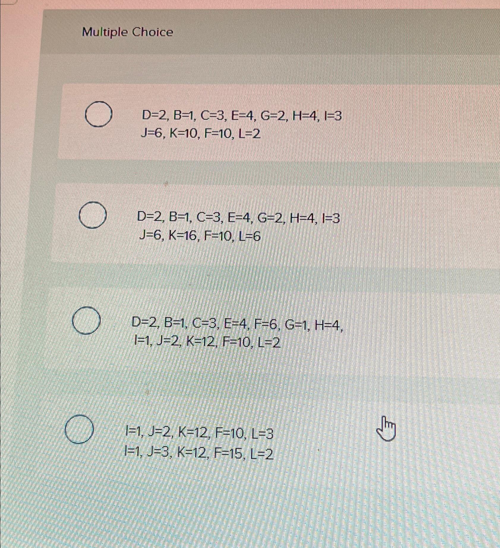  Multiple Choice D=2,B=1,C=3,E=4,G=2,H=4,I=3 J=6,K=10,F=10,L=2 D=2,B=1,C=3,E=4,G=2,H=4,I=3J=6,K=16,F=10,L=6 D=2,B=1,C=3,E=4,F=6,G=1,H=4, I=1,J=2,K=12,F=10,L=2 I=1,J=2,K=12,F=10,L=3 I=1,J=3,K=12,F=15,L=2 