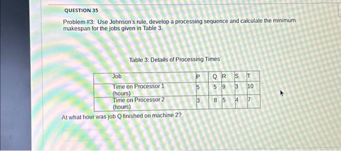  QUESTION 35 Problem #3: Use Johnson's rule, develop a processing sequence