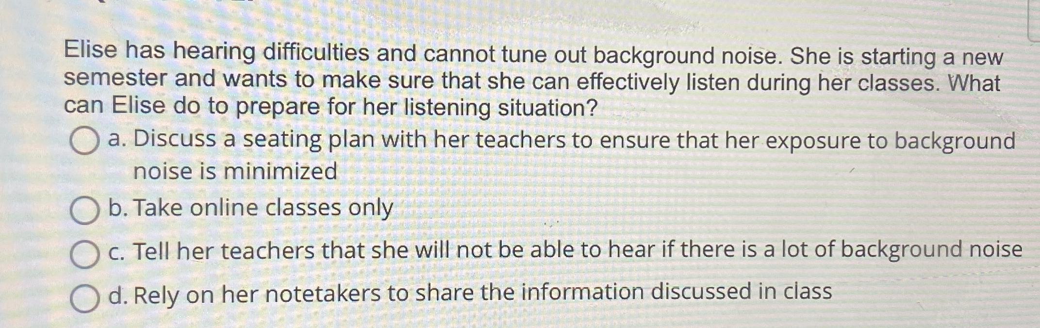 Elise has hearing difficulties and cannot tune out background noise. She