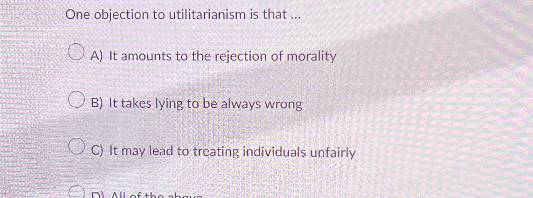  One objection to utilitarianism is that ... A) It amounts to