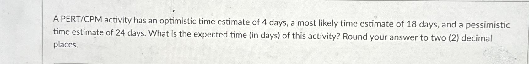  A PERT/CPM activity has an optimistic time estimate of 4 days,