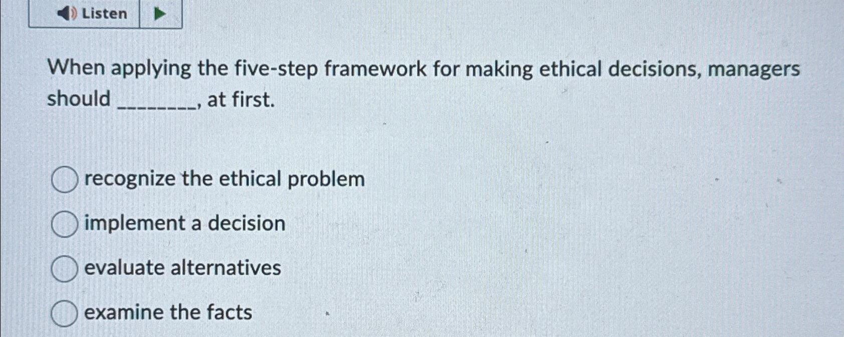  Listen When applying the five-step framework for making ethical decisions, managers