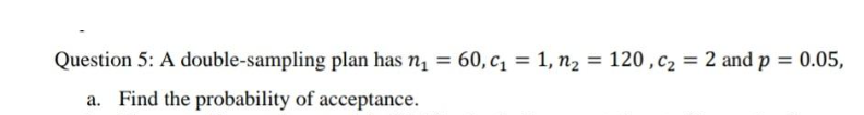  Question 5: A double-sampling plan has n1=60,c1=1,n2=120,c2=2 and p=0.05, a. Find