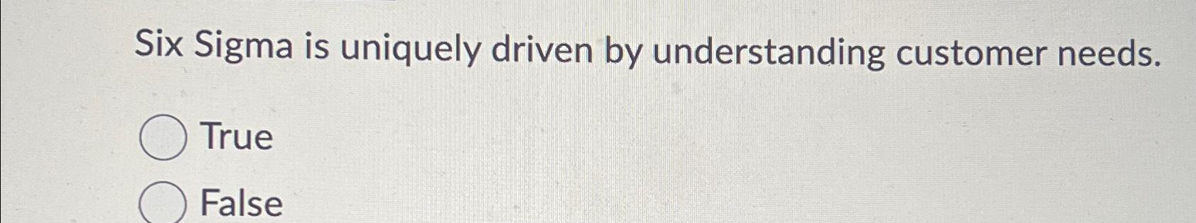 Six Sigma is uniquely driven by understanding customer needs. True False