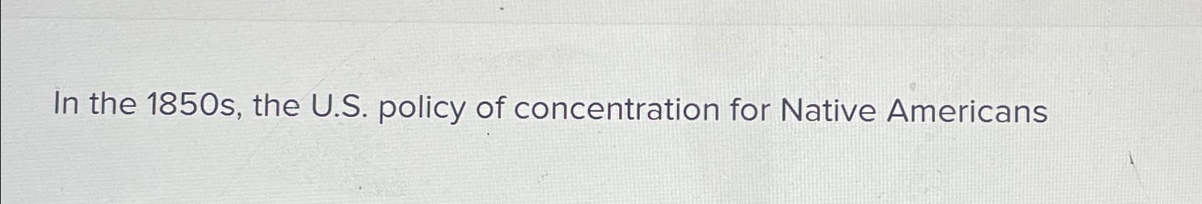  In the 1850 s, the U.S. policy of concentration for Native