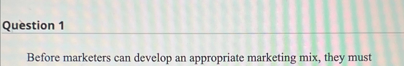  Question 1 Before marketers can develop an appropriate marketing mix, they