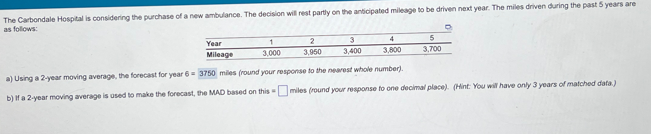  as follows: \table[[Year,1,2,3,4,5],[Mileage,3,000,3,950,3,400,3,800,3,700]] a) Using a 2-year moving average, the forecast