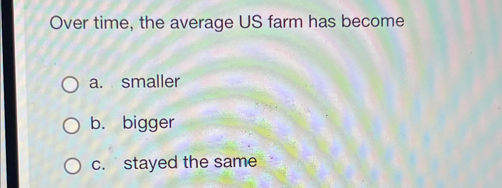  Over time, the average US farm has become a. smaller b.