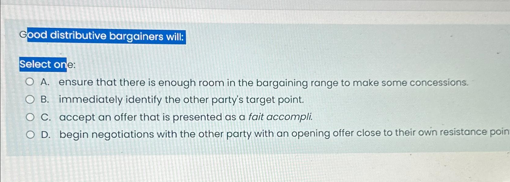  Good distributive bargainers will: Select one: A. ensure that there is