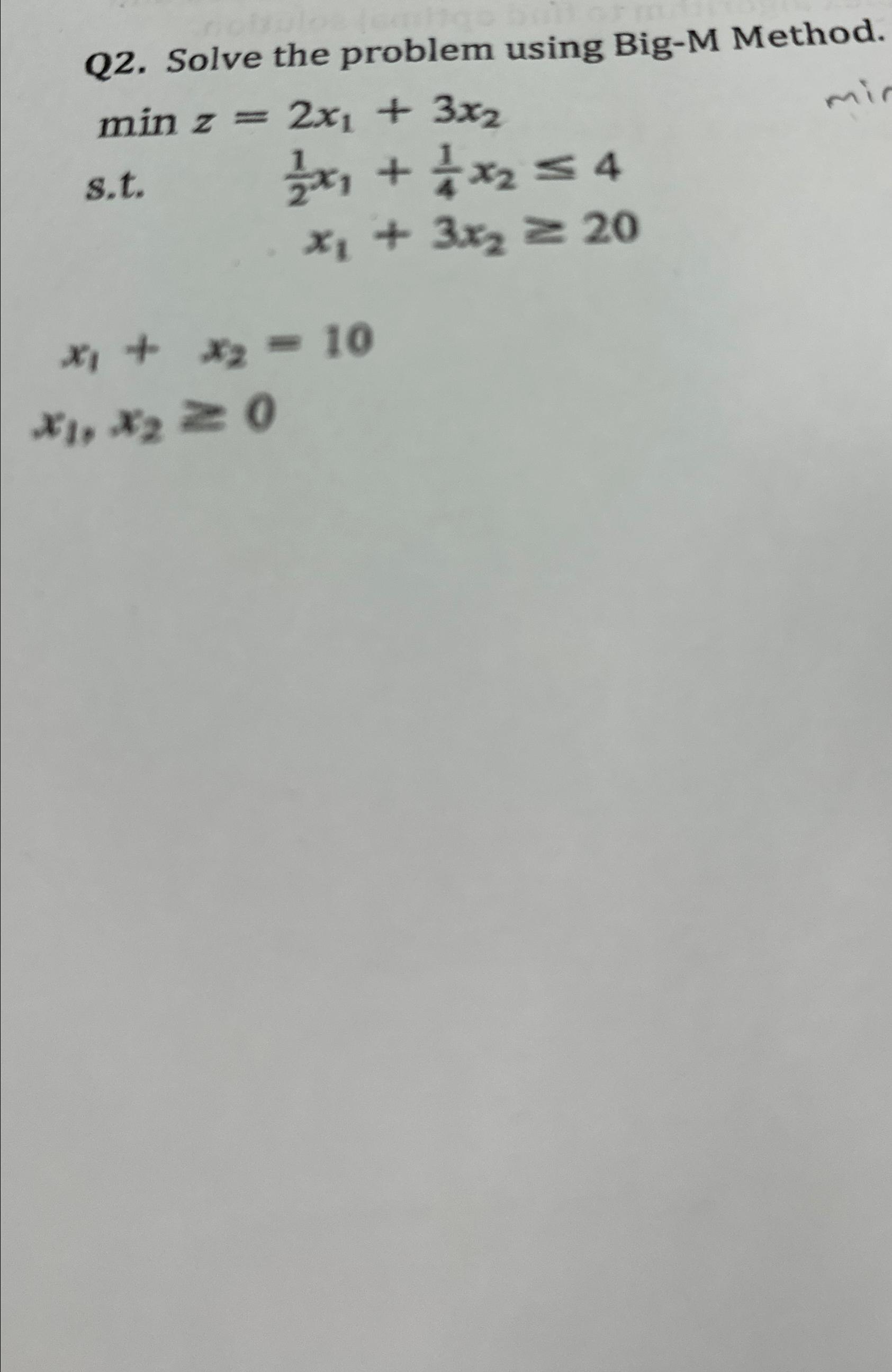  Q2. Solve the problem using Big-M Method. minz=2x1+3x2 s.t.12x1+14x24 x1+3x220 x1+x2=10