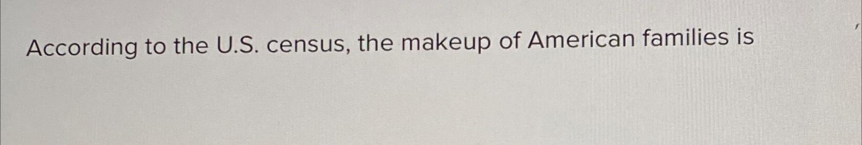  According to the U.S. census, the makeup of American families is
