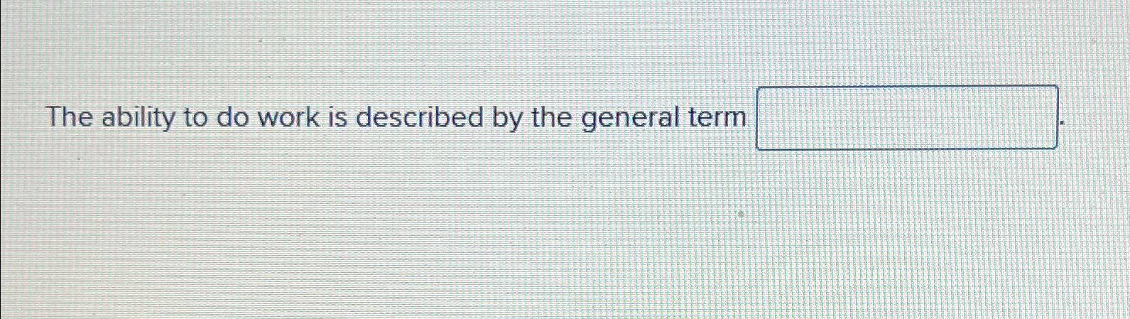  The ability to do work is described by the general term