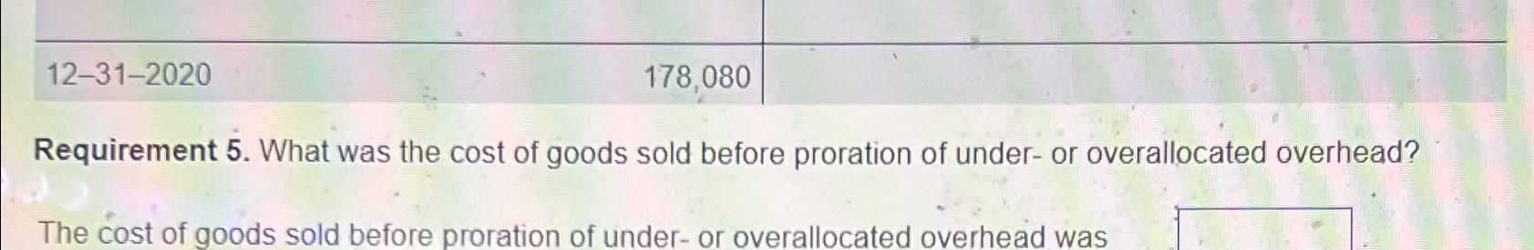  \table[[,,],[12-31-2020,178,080,]] Requirement 5. What was the cost of goods sold before