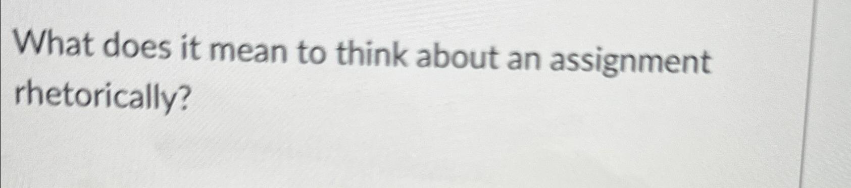  What does it mean to think about an assignment rhetorically? 