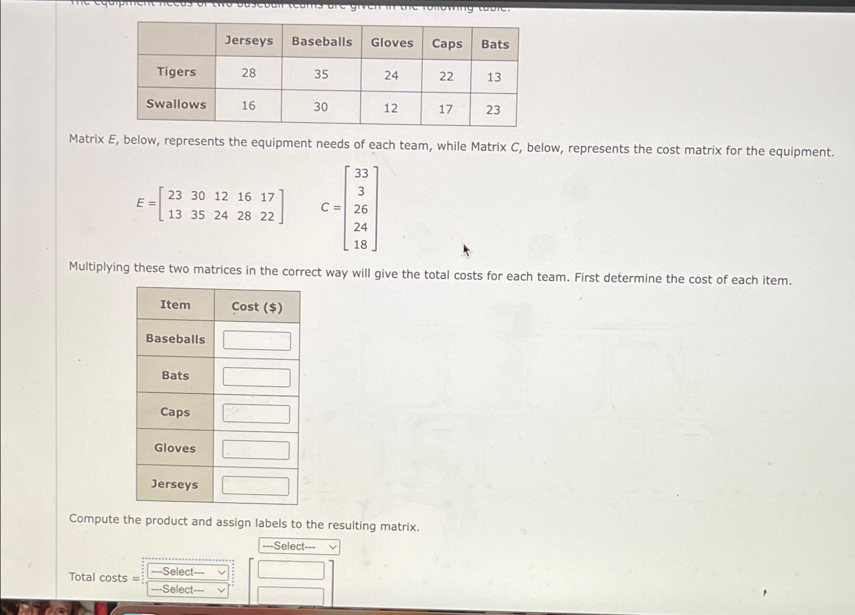  \table[[,Jerseys,Baseballs,Gloves,Caps,Bats],[Tigers,28,35,24,22,13],[Swallows,16,30,12,17,23]] Matrix E, below, represents the equipment needs of each team,