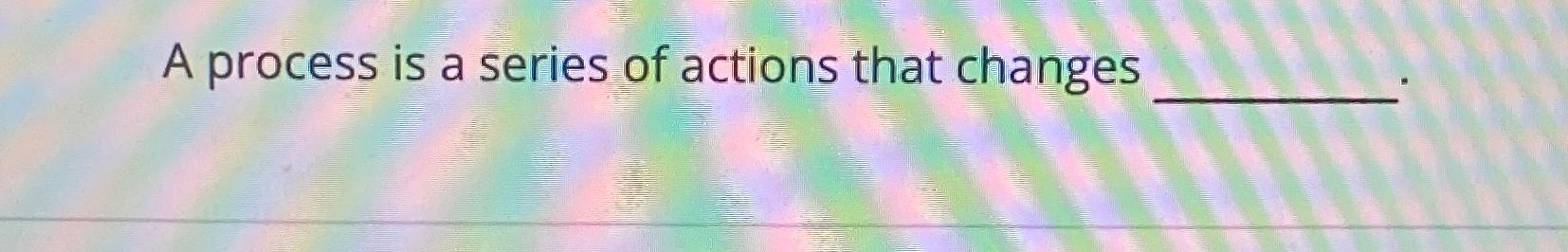  A process is a series of actions that changes 