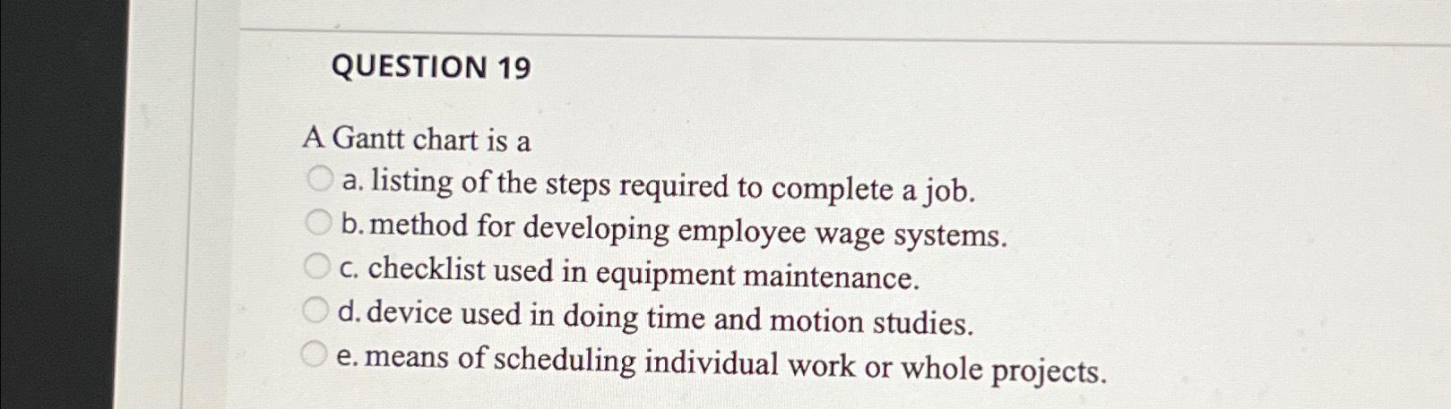  QUESTION 19 A Gantt chart is a a. listing of the