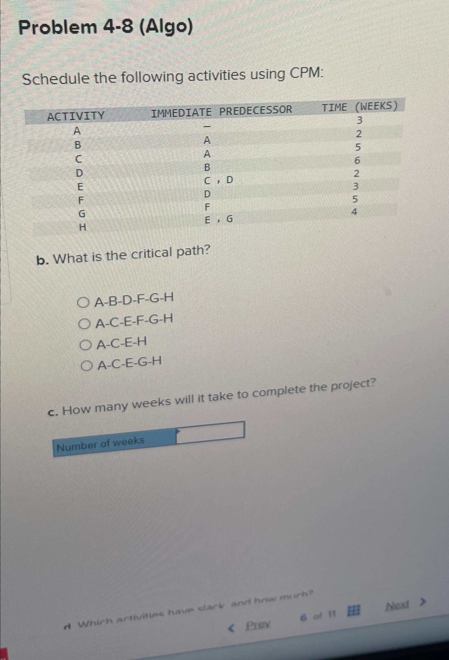  Problem 4-8(Algo) Schedule the following activities using CPM: \table[[ACTIVITY,IMMEDIATE PREDECESSOR,TIME (WEEKS)],[A,-,3],[B,A,2],[C,A,5],[D,B,6],[E,C