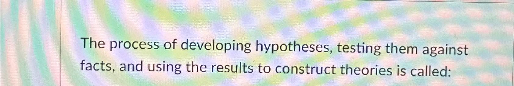 The process of developing hypotheses, testing them against facts, and using