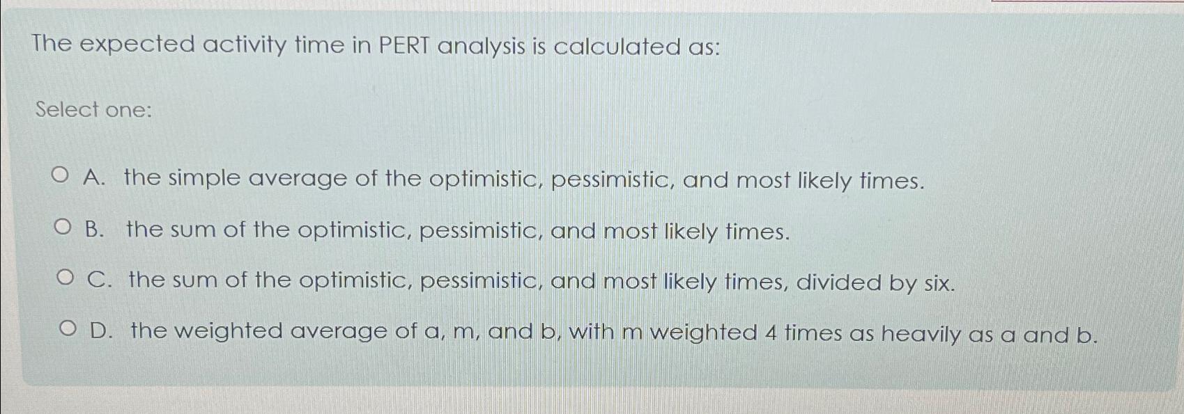  The expected activity time in PERT analysis is calculated as: Select