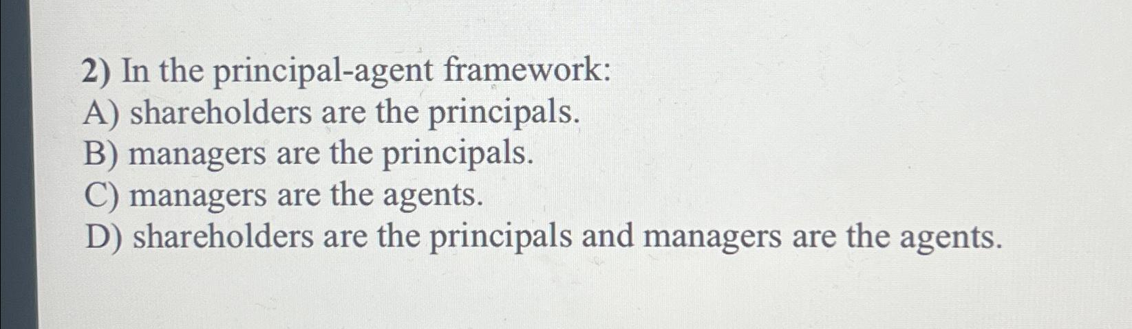  In the principal-agent framework: A) shareholders are the principals. B) managers