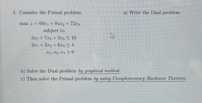  2. Consider the Primal problem. a) Write the Dual problem. maxz=60x1+84x2+72x3subjectto3x1+7x2+3x3102x1+2x2+6x34x1,x2,x30
