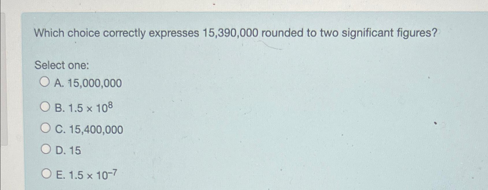  Which choice correctly expresses 15,390,000 rounded to two significant figures? Select