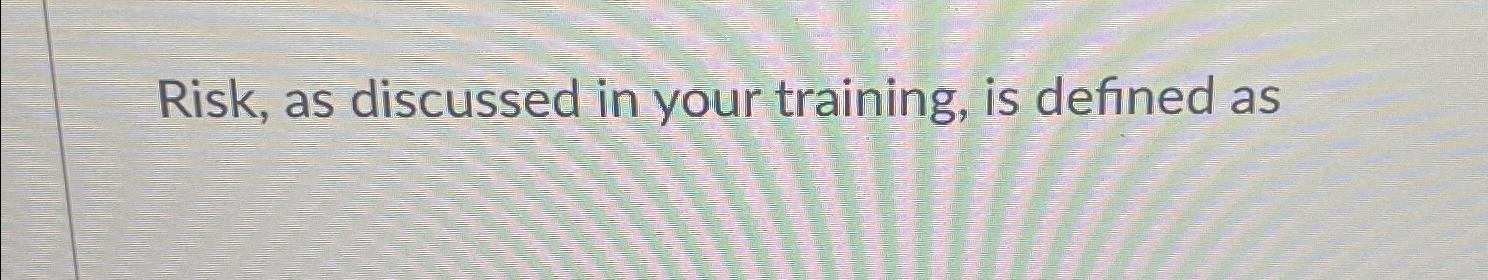 Risk, as discussed in your training, is defined as 