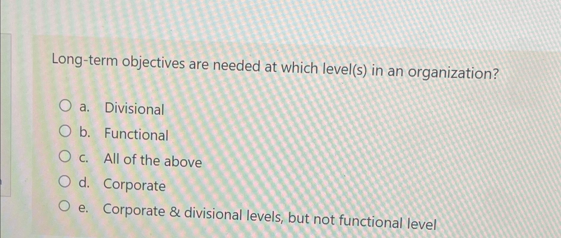  Long-term objectives are needed at which level(s) in an organization? a.