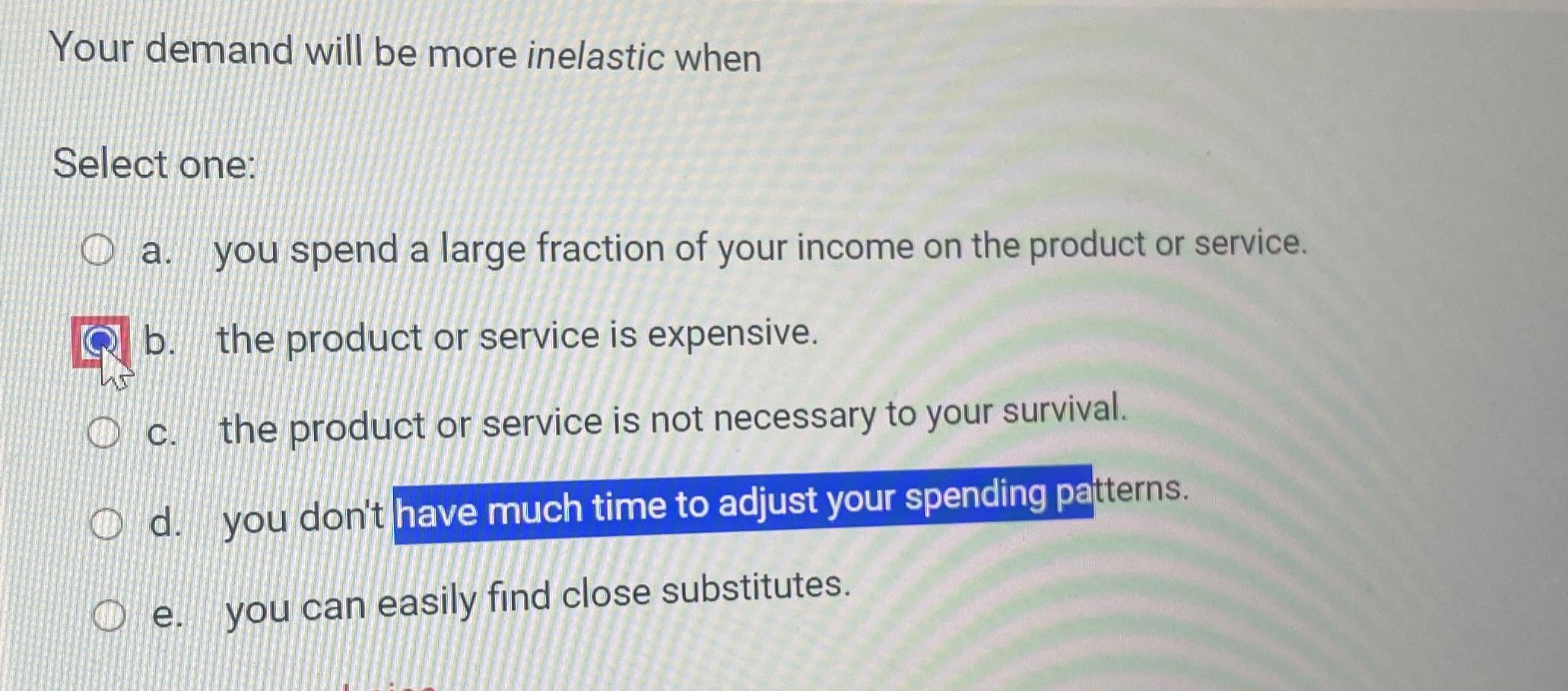  Your demand will be more inelastic when Select one: a. you