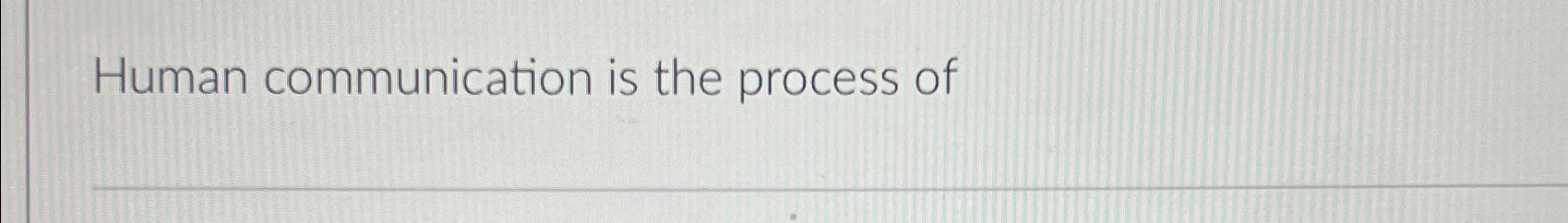  Human communication is the process of 