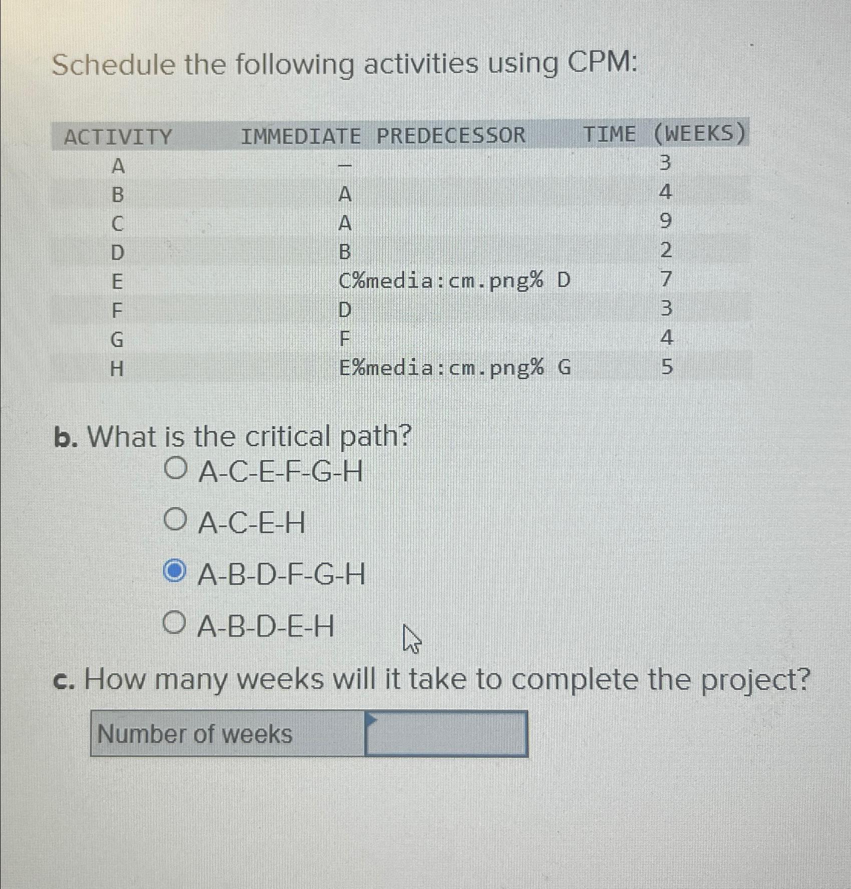  Schedule the following activities using CPM: \table[[ACTIVITY,IMMEDIATE PREDECESSOR,TIME,(WEEKS)],[A,-,,3],[B,A,,4],[C,A,,9],[D,B,,2],[E,C%media:cm.png%,,7],[F,D,,3],[G,F,,4],[H,E%media:cm.png%,,5]] b. What is