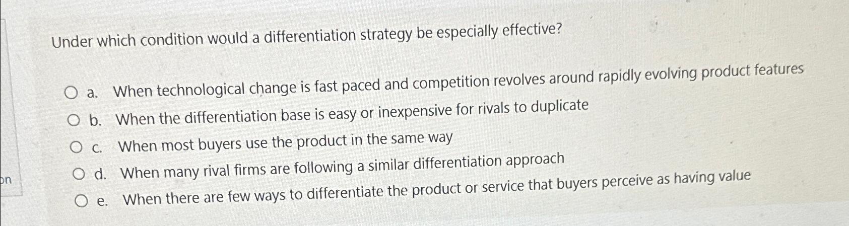  Under which condition would a differentiation strategy be especially effective? a.