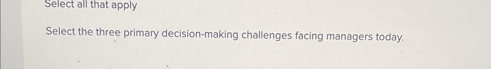  Select all that apply Select the three primary decision-making challenges facing