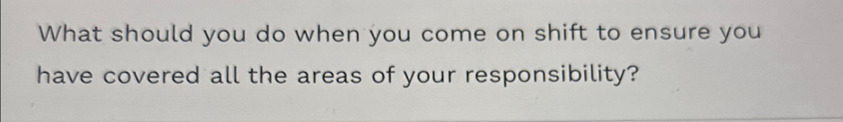  What should you do when you come on shift to ensure