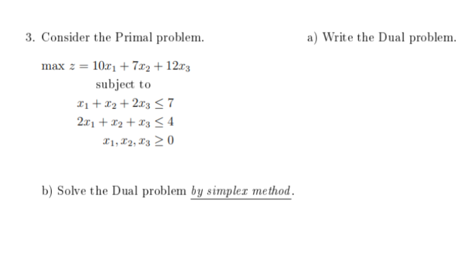  3. Consider the Primal problem. a) Write the Dual problem. maxz=10x1+7x2+12x3subjecttox1+x2+2x372x1+x2+x34x1,x2,x30